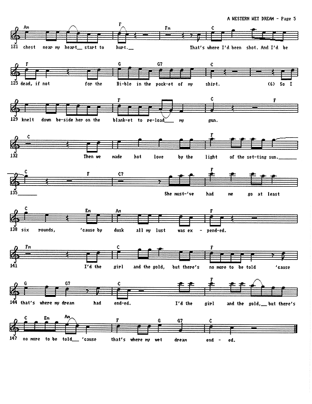 A Western Wet Dream - Lead Sheet, Page 5 of 5: ...chest near my heart start to hurt. That's where I'd been shot. And I'd be dead, if not for the Bible in the pocket of my shirt. So I knelt down beside her on the blanket to reload my gun. Then we made hot love by the light of the setting sun. She must've had me go at least six rounds 'cause by dusk all my lust was expended. I'd the girl and the gold, but there's no more to be told 'cause that's where my wet dream ended.