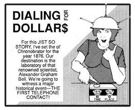 Dialing for Dollar$: For this JIST SO STORY, I've set the ol' Chronobrator for the year 1876. Our destination is the laboratory of that renowned scientist, Alexander Graham Bell. We're going to witness a major historical event � THE FIRST TELEPHONE CONTACT!