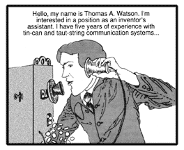 Holding the receiver to his ear, Watson speaks into the mouthpiece of Bell's telephone. ''Hello, my name is Thomas A. Watson. I'm interested in a position as an inventor's assistant. I have five years of experience with tin-can-and-taut-string communication systems...''