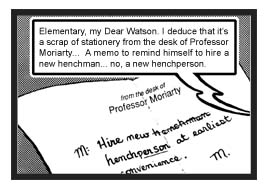 From Holmes' point of view, one can see centered at the top of the sheet of paper a typeset imprint that reads: ''from the desk of Professor Moriarty.'' The remainder of the page contains a handwritten note that says: ''M: Hire new henchman (with the word 'henchmen' then scratched out) henchperson (with 'person' underlined, perhaps indicating that Moriarty is trying to learn to be more inclusive by practicing gender neutrality) at earliest convenience. M.'' Apparently after having glanced at the paper, Holmes responds to Watson's question, ''Elementary, my dear Watson. I deduce that it's a scrap of stationery from the desk of Professor Moriarty... A memo to remind himself to hire a new henchman... no, a new henchperson.''