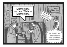 Holmes, of course, says, ''Elementary, my dear Watson. Elementary.'' (Meanwhile, disguised as a London Bobby and standing near the door as if guarding the entrance to a crime scene is none other than the nefarious Professor Moriarty. He has overheard all of the conversation between the detective and the doctor. And he smugly thinks to himself, ''Ha, Holmes, all I really need to know, I learned in kindergarten!'')