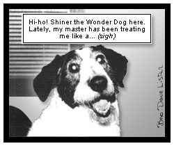Shiner speaks, ''Hi-ho! Shiner the Wonder Dog here. Lately, my master has been treating me like a... (sigh)''