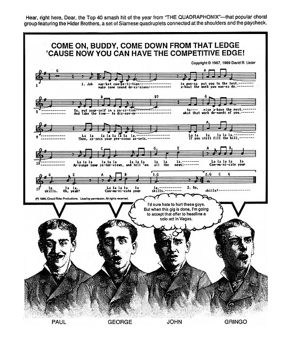 ...The Competitive Edge: Hear, right here, Dear, the Top 40 smash hit of the year from ''The Quadraphonix'' � that popular choral group featuring the Hider Brothers, a set of Siamese quadruplets connected at the shoulders and the paycheck! (singing) ''Job market competition is gonna put you to the test, so put yourself in a position to rise above the rest. Oh, yes. Make some sound decisions about the work you wanna do. Take the time to discover what that work demands of you. Then assess your precious assets. If you still fill the bill, arrange some interviews and tell 'em all the news. Communicate your skills. Oh, yeah. Communicate your skills.'' As his brothers sing, John only goes through the motions. He is thinking to himself, ''I'd sure hate to hurt these guys. But when this gig is done, I'm going to accept that offer to headline a solo act in Vegas.'' Whoa, talk about breaking up an act!