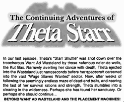 The Continuing Adventures of Theta Starr: In our last episode, Theta's ''Starr Shuttle'' was shot down over the treacherous Want Ad Wasteland by those nefarious ne'er-do-wells, the Kut Bax. Narrowly averting her dance with death, Theta ejected into the Wasteland just nanoseconds before her spacecraft careened into the vast ''Wage Slaves Wanted'' sector. Now, after weeks of following a seemingly endless maze of dead-end trails, and nearing the last of her survival rations and strength, Theta stumbles into a clearing in the wilderness. Perhaps she has found her sanctuary. Or perhaps she should continue... BEYOND WANT AT WASTELAND AND THE PLACEMENT MACHINES!
