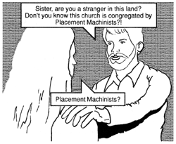 Now Theta stands face-to-face with the man who ordered her to stop. He is young, probably near the same age as Theta. He does not seem to be an immediate threat. He has placed a hand on Theta's shoulder as he inquires: ''Sister, are you a stranger in this land? Don't you know this church is congregated by Placement Machinists!?'' Theta puzzles aloud, ''Placement Machinists?''