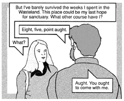 Theta responds, ''But I've barely survived the weeks I spent in the Wasteland. This place could be my last hope for sanctuary. What other course have I?'' The man answers, ''Eight, five, point aught.'' ''What?'' Theta asks. The man replies, ''Aught. You ought to come with me.''