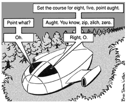 In another clearing in the wilderness, there sits a small space shuttle. Apparently there is a conversation transpiring between two people inside the small ship. The first voice says, ''Set the course for eight, five, point aught.'' A second voice inquires, ''Point what?'' The first voice answers, ''Aught. You know, zip, zilch, zero.'' ''Oh,'' says the second voice. ''Right, O,'' says the first.