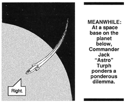 The space shuttle is approaching a new planet. A voice from inside the shuttle says, ''Right.'' Meanwhile: At a space base on the planet below, Commander Jack ''Astro'' Turph ponders a ponderous dilemma.