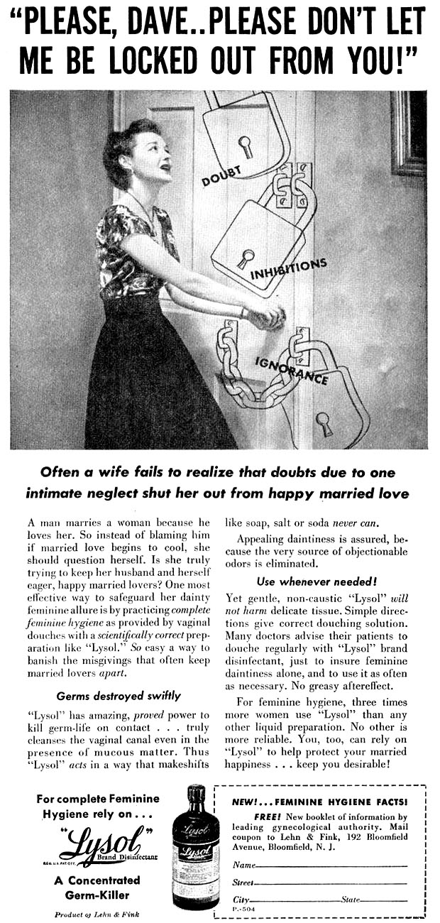 ''Please, Dave .. Please don't let me be locked out from you!'' Often a wife fails to realize that doubts due to one intimate neglect shut her out from happy married love. A man marries a woman because he loves her. So instead of blaming him if married love begins to cool, she should question herself. Is she truly trying to keep her husband and herself eager, happy married lovers? One most effective way to safeguard her dainty feminine allure is by practicing complete feminine hygiene as provided by vaginal douches with a scientifically correct preparation like ''Lysol.''