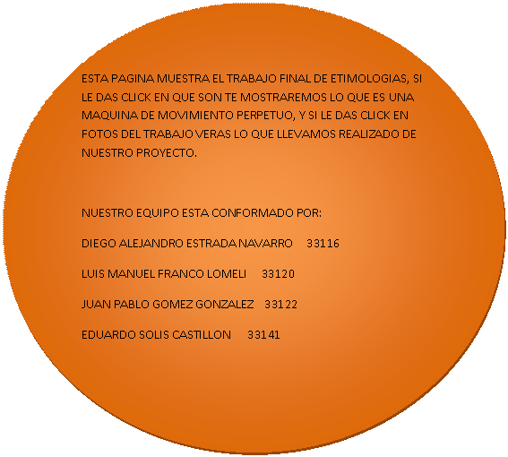 Elipse: ESTA PAGINA MUESTRA EL TRABAJO FINAL DE ETIMOLOGIAS, SI LE DAS CLICK EN QUE SON TE MOSTRAREMOS LO QUE ES UNA MAQUINA DE MOVIMIENTO PERPETUO, Y SI LE DAS CLICK EN FOTOS DEL TRABAJO VERAS LO QUE LLEVAMOS REALIZADO DE NUESTRO PROYECTO.

NUESTRO EQUIPO ESTA CONFORMADO POR:
DIEGO ALEJANDRO ESTRADA NAVARRO     33116
LUIS MANUEL FRANCO LOMELI     33120
JUAN PABLO GOMEZ GONZALEZ    33122
EDUARDO SOLIS CASTILLON      33141

