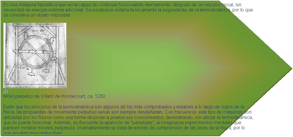 Pent�gono: Es una m�quina hipot�tica que ser�a capaz de continuar funcionando eternamente, despu�s de un impulso inicial, sin necesidad de energ�a externa adicional. Su existencia violar�a te�ricamente la segunda ley de la termodin�mica, por lo que se considera un objeto imposible.
 
 
M�vil perpetuo de Villard de Honnecourt, ca. 1230.
Dado que los principios de la termodin�mica son algunos de los m�s comprobados y estables a lo largo de siglos de la f�sica, las propuestas de movimiento perpetuo serias son siempre desde�adas. Con frecuencia, este tipo de m�quinas son utilizadas por los f�sicos como una forma de poner a prueba sus conocimientos, demostrando, sin utilizar la termodin�mica, que no puede funcionar. Adem�s, es frecuente la aparici�n de "paradojas", al imaginarse experimentos mentales que parecen mostrar m�viles perpetuos; invariablemente se trata de errores de comprensi�n de las leyes de la f�sica, por lo que resultan muy instructivas.

