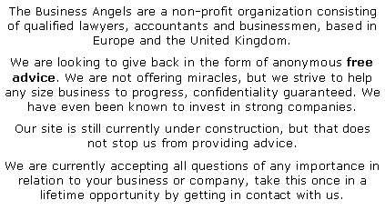 Text Box: The Business Angels are a non-profit organization consisting of qualified lawyers, accountants and businessmen, based in Europe and the United Kingdom. We are looking to give back in the form of anonymous free advice. We are not offering miracles, but we strive to help any size business to progress, confidentiality guaranteed. We have even been known to invest in strong companies. Our site is still currently under construction, but that does not stop us from providing advice.  We are currently accepting all questions of any importance in relation to your business or company, take this once in a lifetime opportunity by getting in contact with us.  