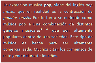 Cuadro de texto: La expresi�n m�sica pop, viene del ingl�s pop music, que en realidad es la contracci�n de popular music. Por lo tanto se entiende como m�sica pop a una combinaci�n de distintos g�neros musicales1 2 que son altamente populares dentro de una sociedad. Este tipo de m�sica es hecha para ser altamente comercializada. Muchos citan los comienzos de este g�nero durante los a�os 