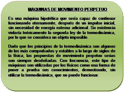Rect�ngulo redondeado:                  M�QUINAS DE MOVIMENTO PERPETUO
Es una m�quina hipot�tica que ser�a capaz de continuar funcionando eternamente, despu�s de un impulso inicial, sin necesidad de energ�a externa adicional. Su existencia violar�a te�ricamente la segunda ley de la termodin�mica, por lo que se considera un objeto imposible.
Dado que los principios de la termodin�mica son algunos de los m�s comprobados y estables a lo largo de siglos de la f�sica, las propuestas de movimiento perpetuo serias son siempre desde�adas. Con frecuencia, este tipo de m�quinas son utilizadas por los f�sicos como una forma de poner a prueba sus conocimientos, demostrando, sin utilizar la termodin�mica, que no puede funcionar. 
