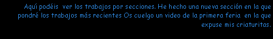 Cuadro de texto: Aqu� pod�is  ver los trabajos por secciones. He hecho una nueva secci�n en la que pondr� los trabajos m�s recientes Os cuelgo un video de la primera feria  en la que expuse mis criaturitas. 