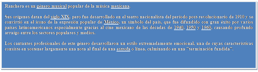 Cuadro de texto: Ranchera es un g�nero musical popular de la m�sica mexicana.
Sus or�genes datan del siglo XIX, pero fue desarrollado en el teatro nacionalista del per�odo post-revolucionario de 1910 y se convirti� en el �cono de la expresi�n popular de M�xico, un s�mbolo del pa�s, que fue difundido con gran �xito por varios pa�ses latinoamericanos especialmente gracias al cine mexicano de las d�cadas de 1940, 1950 y 1960, causando profundo arraigo entre los sectores populares y medios.
Los cantantes profesionales de este g�nero desarrollaron un estilo extremadamente emocional, una de cuyas caracter�sticas consiste en sostener largamente una nota al final de una estrofa o l�nea, culminando en una "terminaci�n fundida".

