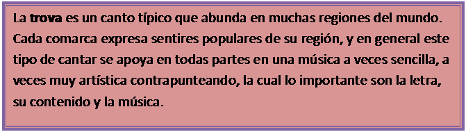Cuadro de texto: La trova es un canto t�pico que abunda en muchas regiones del mundo. Cada comarca expresa sentires populares de su regi�n, y en general este tipo de cantar se apoya en todas partes en una m�sica a veces sencilla, a veces muy art�stica contrapunteando, la cual lo importante son la letra, su contenido y la m�sica.