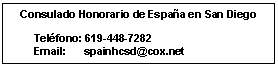 Cuadro de texto: Consulado Honorario de Espa�a en San Diego

       Tel�fono: 619-448-7282
       Email:      spainhcsd@cox.net
