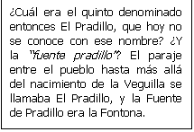 Cuadro de texto: �Cu�l era el quinto denominado entonces El Pradillo, que hoy no se conoce con ese nombre? �Y la fuente pradillo? El paraje entre el pueblo hasta m�s all� del nacimiento de la Veguilla se llamaba El Pradillo, y la Fuente de Pradillo era la Fontona.