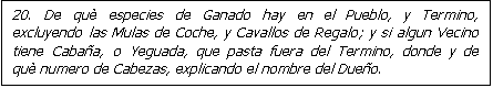 Cuadro de texto: 20. De qu� especies de Ganado hay en el Pueblo, y Termino, excluyendo las Mulas de Coche, y Cavallos de Regalo; y si algun Vecino tiene Caba�a, o Yeguada, que pasta fuera del Termino, donde y de qu� numero de Cabezas, explicando el nombre del Due�o.