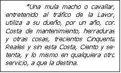 Cuadro de texto:           *Una mula macho o cavallar, entretenido al tr�fico de la Lavor, utiliza a su due�o, por un a�o, con Costa de mantenimiento, herraduras y otras cosas, trecientos Cinquenta Reales y sin esta Costa, Ciento y se-tenta, y lo mismo en qualquiera otro servicio, a que la destina.

