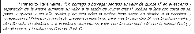 Cuadro de texto: *Transcrito literalmente: Un borrego o borrega: sentado su valor de quinze Rs en el estremo y separaci�n de la Madre aumenta su valor a la saz�n de Primal diez Rs inclusa la lana con costa de sal pasto y guarda y sin ella quatro y en esta edad la embra tiene saz�n en destino a la paridera; y continuando el Primal a la saz�n de Andosco aumenta su valor con la lana diez Rs con la misma costa, y sin ella seis: de Andosco a trasandosco aumenta su valor con la Lana nuebe Rs con la misma Costa, y sin ella cinco; y lo mismo un Carnero Padre.

