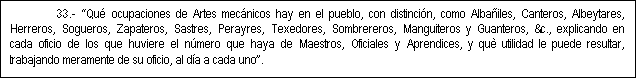 Cuadro de texto: 33.- Qu� ocupaciones de Artes mec�nicos hay en el pueblo, con distinci�n, como Alba�iles, Canteros, Albeytares, Herreros, Sogueros, Zapateros, Sastres, Perayres, Texedores, Sombrereros, Manguiteros y Guanteros, &c., explicando en cada oficio de los que huviere el n�mero que haya de Maestros, Oficiales y Aprendices, y qu� utilidad le puede resultar, trabajando meramente de su oficio, al d�a a cada uno.

