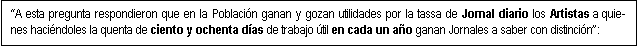 Cuadro de texto: A esta pregunta respondieron que en la Poblaci�n ganan y gozan utilidades por la tassa de Jornal diario los Artistas a quie-nes haci�ndoles la quenta de ciento y ochenta d�as de trabajo �til en cada un a�o ganan Jornales a saber con distinci�n: