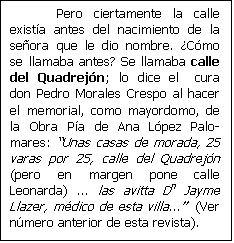 Cuadro de texto: Pero ciertamente la calle exist�a antes del nacimiento de la se�ora que le dio nombre. �C�mo se llamaba antes? Se llamaba calle del Quadrej�n; lo dice el  cura don Pedro Morales Crespo al hacer el memorial, como mayordomo, de la Obra P�a de Ana L�pez Palo-mares: Unas casas de morada, 25 varas por 25, calle del Quadrej�n (pero en margen pone calle Leonarda) ... las avitta Dn Jayme Llazer, m�dico de esta villa...  (Ver n�mero anterior de esta revista).

