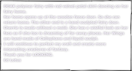 OOAK polymer fairy with red velvet petal skirt dancing on her fairy home.Her home opens up at the wooden fence door. So she can return home. The other end is a hand sculpted fairy door. Cherrie is made without a mold. She has a wistful look on her face as if she too is dreaming of far away places. Her Wings are hand made of Cellophane and liquid sculpt.I will continue to perfect my craft and create more interesting creatures of fantasy.Thank you for LOOKING.Cd Lotus