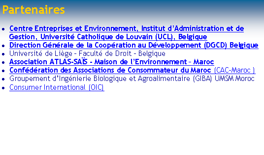 Zone de Texte: Centre Entreprises et Environnement, IAG, UCL, Belgiquewww.centre-entreprise-environnement.beAssociation ATLAS-SAISMarocwww.geocities.com/atlas_saisConf�d�ration des associations de consommateur du Marocwww.geocities.com/atlas_sais/index_fichiers/page0012.htm