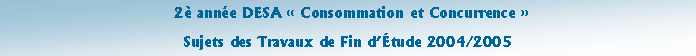 Zone de Texte:  2� ann�e DESA �&nbsp;Consommation et Concurrence&nbsp;� Sujets des Travaux de Fin d��tude 2004/2005