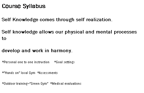 Text Box: Course Syllabus
Self Knowledge comes through self realization. 
Self knowledge allows our physical and mental processes to 
develop and work in harmony.
*Personal one to one instruction&nbsp;&nbsp; &nbsp; *Goal settings
*�Hands on� local Gym&nbsp; *Assessments
*Outdoor training��Green Gym�&nbsp; *Medical evaluations
*Individual Program Design&nbsp; *Anatomy/physiology
*Teaching Stategy&nbsp; 
*Weight control&nbsp; *Legal Guidelines
*Session design&nbsp;&nbsp;&nbsp;&nbsp;&nbsp;&nbsp;&nbsp;&nbsp;&nbsp;&nbsp;&nbsp;&nbsp;&nbsp;&nbsp;&nbsp;&nbsp;&nbsp; &nbsp; *Finances
&nbsp;
