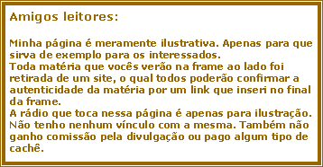 Caixa de texto: Amigos leitores:Minha p�gina � meramente ilustrativa. Apenas para que sirva de exemplo para os interessados.Toda mat�ria que voc�s ver�o na frame ao lado foi retirada de um site, o qual todos poder�o confirmar a autenticidade da mat�ria por um link que inseri no final da frame.A r�dio que toca nessa p�gina � apenas para ilustra��o. N�o tenho nenhum v�nculo com a mesma. Tamb�m n�o ganho comiss�o pela divulga��o ou pago algum tipo de cach�.