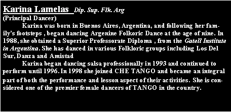 Text Box: Karina Lamelas  Dip. Sup. Flk. Arg(Principal Dancer)	Karina was born in Buenos Aires, Argentina, and following her family�s footsteps , began dancing Argenine Folkoric Dance at the age of nine. In 1988, she obtained a Superior Professorate Diploma , from the Gatell Institute in Argentina. She has danced in various Folkloric groups including Los Del Sur, Danza and Amistad	Karina began dancing salsa professionally in 1993 and continued to perform until 1996. In 1998 she joined CHE TANGO and became an integral part of both the performance and lesson aspect of their activities. She is considered one of the premier female dancers of TANGO in the country.  