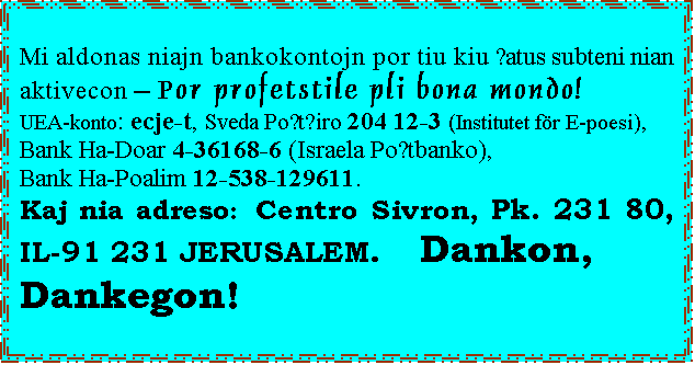 ���� ����: Mi aldonas niajn bankokontojn por tiu kiu ŝatus subteni nian aktivecon � Por profetstile pli bona mondo!
UEA-konto: ecje-t, Sveda Poŝtĝiro 204 12-3 (Institutet f&ouml;r E-poesi),
Bank Ha-Doar 4-36168-6 (Israela Poŝtbanko),
Bank Ha-Poalim 12-538-129611.
Kaj nia adreso: Centro Sivron, Pk. 231 80, IL-91 231 JERUSALEM.   Dankon,
Dankegon!
