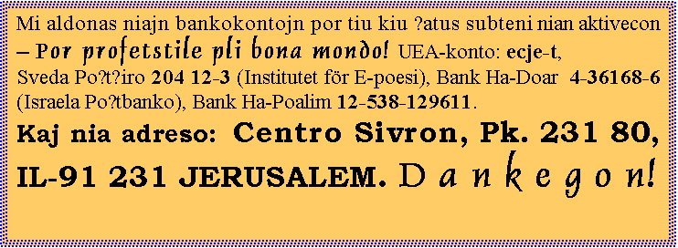 ���� ����: Mi aldonas niajn bankokontojn por tiu kiu ŝatus subteni nian aktivecon � Por profetstile pli bona mondo! UEA-konto: ecje-t,
Sveda Poŝtĝiro 204 12-3 (Institutet f&ouml;r E-poesi), Bank Ha-Doar  4-36168-6 (Israela Poŝtbanko), Bank Ha-Poalim 12-538-129611.
Kaj nia adreso: Centro Sivron, Pk. 231 80, IL-91 231 JERUSALEM. D a n k e g o n!

