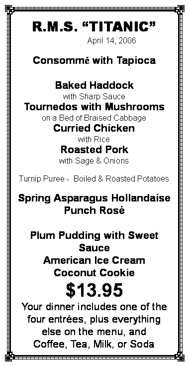 Text Box: R.M.S. �TITANIC�                April 14, 2007Spring Pea SoupSirloin of Beef Foresti�reLambwith Mint SauceBaked Haddockwith Sharp SauceSaut� of ChickenLyonnaiseCreamed Carrots    Ch�teau PotatoesPunch RomaineWaldorf PuddingFrench Vanilla Ice CreamCoconut Cookie$13.25Your dinner includes one of the four entr�es, plus everything else on the menu, andCoffee, Tea, Milk, or SodaYOU KEEP THE MENU