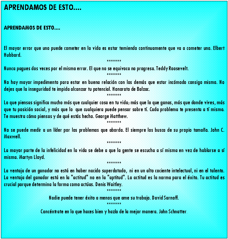 Cuadro de texto: APRENDAMOS DE ESTO....


APRENDAMOS DE ESTO....


El mayor error que uno puede cometer en la vida es estar temiendo continuamente que va a cometer uno. Elbert Hubbard.
*******
Nunca pagues dos veces por el mismo error. El que no se equivoca no progresa. Teddy Roosevelt.
*******
No hay mayor impedimento para estar en buena relaci�n con los dem�s que estar inc�modo consigo mismo. No dejes que la inseguridad te impida alcanzar tu potencial. Honorato de Balzac.
*******
Lo que piensas significa mucho m�s que cualquier cosa en tu vida; m�s que lo que ganas, m�s que donde vives, m�s que tu posici�n social, y m�s que lo  que cualquiera puede pensar sobre t�. Cada problema te presenta a t� mismo. Te muestra c�mo piensas y de qu� est�s hecho. George Matthew.
*******
No se puede medir a un l�der por los problemas que aborda. El siempre los busca de su propio tama�o. John C. Maxwell.
*******
La mayor parte de la infelicidad en la vida se debe a que la gente se escucha a s� misma en vez de hablarse a s� misma. Martyn Lloyd.
*******
La ventaja de un ganador no est� en haber nacido superdotado,  ni en un alto cociente intelectual, ni en el talento. La ventaja del ganador est� en la "actitud" no en la "aptitud". La actitud es la norma para el �xito. Tu actitud es crucial porque determina la forma como act�as. Denis Waitley.
*******
Nadie puede tener �xito a menos que ame su trabajo. David Sarnoff.
*******
Conc�ntrate en lo que haces bien y hazlo de la mejor manera. John Schnatter.

