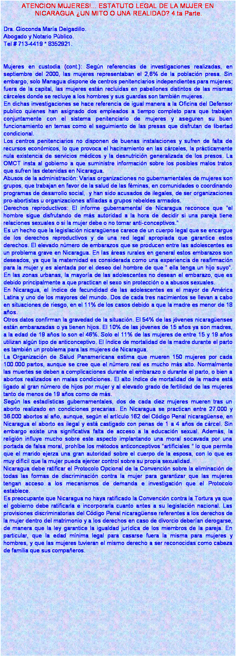 Cuadro de texto: ATENCION MUJERES!... ESTATUTO LEGAL DE LA MUJER EN
 NICARAGUA �UN MITO O UNA REALIDAD? 4 ta Parte.

Dra. Gioconda Mar�a Delgadillo.
Abogado y Notario P�blico.
Tel # 713-4419 * 8352921.


Mujeres en custodia (cont.): Seg�n referencias de investigaciones realizadas, en septiembre del 2000, las mujeres representaban el 2,6% de la poblaci�n presa. Sin embargo, solo Managua dispone de centros penitenciarios independientes para mujeres; fuera de la capital, las mujeres est�n recluidas en pabellones distintos de las mismas c�rceles donde se recluye a los hombres y sus guardas son tambi�n mujeres. 
En dichas investigaciones se hace referencia de igual manera a la Oficina del Defensor publico quienes han asignado dos empleados a tiempo completo para que trabajen conjuntamente con el sistema penitenciario de mujeres y aseguren su buen funcionamiento en temas como el seguimiento de las presas que disfrutan de libertad condicional. 
Los centros penitenciarios no disponen de buenas instalaciones y sufren de falta de recursos econ�micos, lo que provoca el hacinamiento en las c�rceles, la pr�cticamente nula existencia de servicios m�dicos y la desnutrici�n generalizada de los presos. La OMCT insta al gobierno a que suministre informaci�n sobre los posibles malos tratos que sufren las detenidas en Nicaragua.
Abusos de la administraci�n: Varias organizaciones no gubernamentales de mujeres son grupos, que trabajan en favor de la salud de las f�minas, en comunidades o coordinando programas de desarrollo social,  y han sido acusados de ilegales, de ser organizaciones pro-abortistas u organizaciones afiliadas a grupos rebeldes armados.
Derechos reproductivos: El informe gubernamental de Nicaragua reconoce que �el hombre sigue disfrutando de m�s autoridad a la hora de decidir si una pareja tiene relaciones sexuales o si la mujer debe o no tomar anti-conceptivos.�    
Es un hecho que la legislaci�n nicarag�ense carece de un cuerpo legal que se encargue de los derechos reproductivos y de una red legal apropiada que garantice estos derechos. El elevado n�mero de embarazos que se producen entre las adolescentes es un problema grave en Nicaragua. En las �reas rurales en general estos embarazos son deseados, ya que la maternidad es considerada como una experiencia de reafirmaci�n para la mujer y es alentada por el deseo del hombre de que � ella tenga un hijo suyo�.  En las zonas urbanas, la mayor�a de las adolescentes no desean el embarazo, que es debido principalmente a que practican el sexo sin protecci�n o a abusos sexuales.
En Nicaragua, el �ndice de fecundidad de las adolescentes es el mayor de Am�rica Latina y uno de los mayores del mundo. Dos de cada tres nacimientos se llevan a cabo en situaciones de riesgo, en el 11% de los casos debido a que la madre es menor de 18 a�os. 
Otros datos confirman la gravedad de la situaci�n. El 54% de las j�venes nicarag�enses est�n embarazadas o ya tienen hijos. El 10% de las j�venes de 15 a�os ya son madres, a la edad de 19 a�os lo son el 46%. Solo el 11% de las mujeres de entre 15 y 19 a�os utilizan alg�n tipo de anticonceptivo. El �ndice de mortalidad de la madre durante el parto es tambi�n un problema para las mujeres de Nicaragua. 
La Organizaci�n de Salud Panamericana estima que mueren 150 mujeres por cada 100.000 partos, aunque se cree que el n�mero real es mucho m�s alto. Normalmente las muertes se deben a complicaciones durante el embarazo o durante el parto, o bien a abortos realizados en malas condiciones. El alto �ndice de mortalidad de la madre est� ligado al gran n�mero de hijos por mujer y al elevado grado de fertilidad de las mujeres tanto de menos de 19 a�os como de m�s. 
Seg�n las estad�sticas gubernamentales, dos de cada diez mujeres mueren tras un aborto realizado en condiciones precarias. En Nicaragua se practican entre 27.000 y 36.000 abortos al a�o, aunque, seg�n el art�culo 162 del C�digo Penal nicarag�ense, en Nicaragua el aborto es ilegal y est� castigado con penas de 1 a 4 a�os de c�rcel. Sin embargo existe una significativa falta de acceso a la educaci�n sexual. Adem�s, la religi�n influye mucho sobre este aspecto implantando una moral socavada por una portada de falsa moral, proh�be los m�todos anticonceptivos �artificiales � lo que permite que el marido ejerza una gran autoridad sobre el cuerpo de la esposa, con lo que es muy dif�cil que la mujer pueda ejercer control sobre su propia sexualidad. 
Nicaragua debe ratificar el Protocolo Opcional de la Convenci�n sobre la eliminaci�n de todas las formas de discriminaci�n contra la mujer para garantizar que las mujeres tengan acceso a los mecanismos de demanda e investigaci�n que el Protocolo establece. 
Es preocupante que Nicaragua no haya ratificado la Convenci�n contra la Tortura ya que el gobierno debe ratificarla e incorporarla cuanto antes a su legislaci�n nacional. Las provisiones discriminatorias del C�digo Penal nicarag�ense referentes a los derechos de la mujer dentro del matrimonio y a los derechos en caso de divorcio deber�an derogarse, de manera que la ley garantice la igualdad jur�dica de los miembros de la pareja. En particular, que la edad m�nima legal para casarse fuera la misma para mujeres y hombres, y que las mujeres tuvieran el mismo derecho a ser reconocidas como cabeza de familia que sus compa�eros. 



