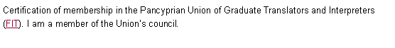 Text Box: Certification of membership in the Pancyprian Union of Graduate Translators and Interpreters (FIT). I am a member of the Union�s council. 