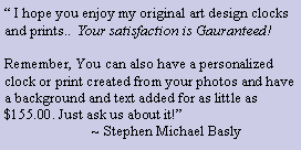 Text Box: � I hope you enjoy my original art design clocks and prints..  Your satisfaction is Gauranteed!

Remember, You can also have a personalized clock or print created from your photos and have a background and text added for as little as $155.00. Just ask us about it!�
                        ~ Stephen Michael Basly