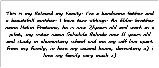 Text Box: This is my Beloved my Family. i've a handsome father and a beautifull mother. I have two siblings. An Elder brother name Halim Pratama, he is now 21years old and work as a pilot, my sister name Salsabila Belinda now 11 years old and study in elementary school and me my self live apart from my family, in here my second home, dormitory x) i love my family very much x) 
