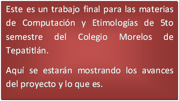 Cuadro de texto: Este es un trabajo final para las materias de Computaci�n y Etimolog�as de 5to semestre del Colegio Morelos de Tepatitl�n.
Aqu� se estar�n mostrando los avances del proyecto y lo que es.
