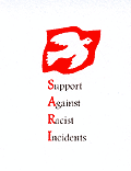 SARI is a voluntary organisation that offers a free personal support service to anyone suffering from racial harassment. SARI is non-political and non-profit making. SARI works together with other voluntary sector and statutory agencies such as housing, police and solicitors, to combat and prevent racial harassment.
