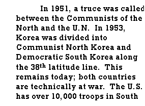 Text Box: In 1951, a truce was called between the Communists of the North and the U.N.&nbsp; In 1953, Korea was divided into Communist North Korea and Democratic South Korea along the 38th latitude line.&nbsp; This remains today; both countries are technically at war.&nbsp; The U.S. has over 10,000 troops in South Korea today.
