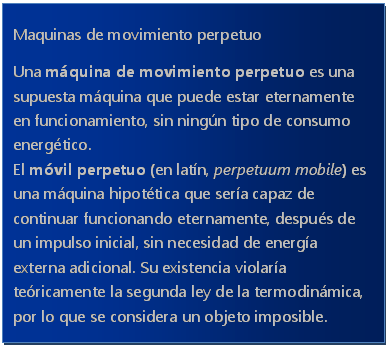 Cuadro de texto: Maquinas de movimiento perpetuo
Una m�quina de movimiento perpetuo es una supuesta m�quina que puede estar eternamente en funcionamiento, sin ning�n tipo de consumo energ�tico.
El m�vil perpetuo (en lat�n, perpetuum mobile) es una m�quina hipot�tica que ser�a capaz de continuar funcionando eternamente, despu�s de un impulso inicial, sin necesidad de energ�a externa adicional. Su existencia violar�a te�ricamente la segunda ley de la termodin�mica, por lo que se considera un objeto imposible.

