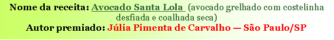 Caixa de texto: Nome da receita: Avocado Santa Lola &nbsp;(avocado grelhado com costelinha desfiada e coalhada seca)Autor premiado: J�lia Pimenta de Carvalho � S�o Paulo/SP