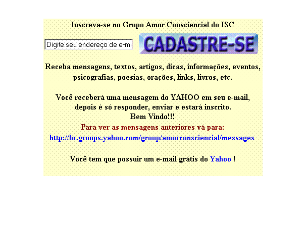 Caixa de texto: Inscreva-se no Grupo Amor Consciencial do ISC
 
 
Receba mensagens, textos, artigos, dicas, informa��es, eventos,
psicografias, poesias, ora��es, links, livros, etc.

Voc� receber� uma mensagem do YAHOO em seu e-mail,
depois � s� responder, enviar e estar� inscrito.
Bem Vindo!!! 
Para ver as mensagens anteriores v� para:
http://br.groups.yahoo.com/group/amorconsciencial/messages&nbsp; 
&nbsp;
Voc� tem que possuir um e-mail gr�tis do Yahoo !
&nbsp;
&nbsp;

