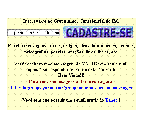 Caixa de texto: Inscreva-se no Grupo Amor Consciencial do ISC
 
 
Receba espiritualidade em forma de mensagens, textos, artigos, dicas, informa��es, eventos, psicografias, poesias, ora��es, links, livros, etc.

Voc� receber� uma mensagem do YAHOO em seu e-mail,
depois � s� responder, enviar e estar� inscrito.
Bem Vindo!!! 
A p�gina do Grupo Amor Consciencial �:
http://br.groups.yahoo.com/group/amorconsciencial&nbsp; 

Para ver as mensagens anteriores v� para:
http://br.groups.yahoo.com/group/amorconsciencial/messages&nbsp; 
&nbsp;
Voc� tem que possuir um e-mail gr�tis do Yahoo !
&nbsp;
&nbsp;
